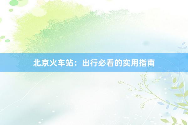 北京火车站：出行必看的实用指南