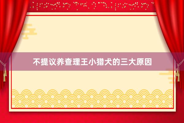 不提议养查理王小猎犬的三大原因